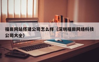 正定福田网站搭建公司怎么样（深圳福田网络科技公司大全）